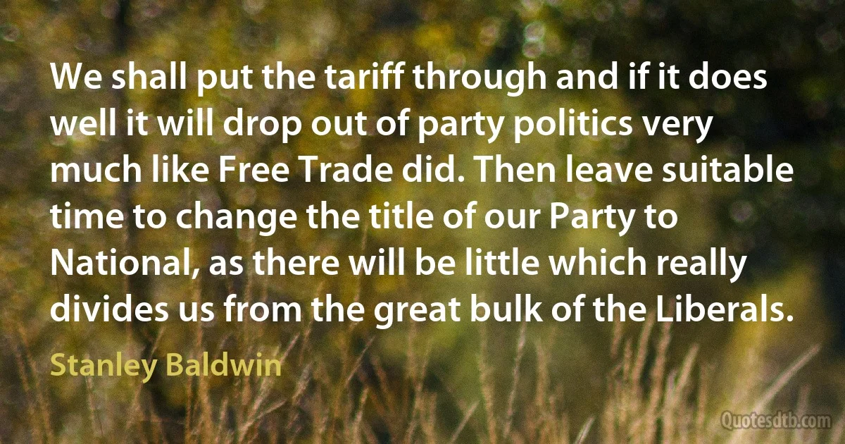 We shall put the tariff through and if it does well it will drop out of party politics very much like Free Trade did. Then leave suitable time to change the title of our Party to National, as there will be little which really divides us from the great bulk of the Liberals. (Stanley Baldwin)