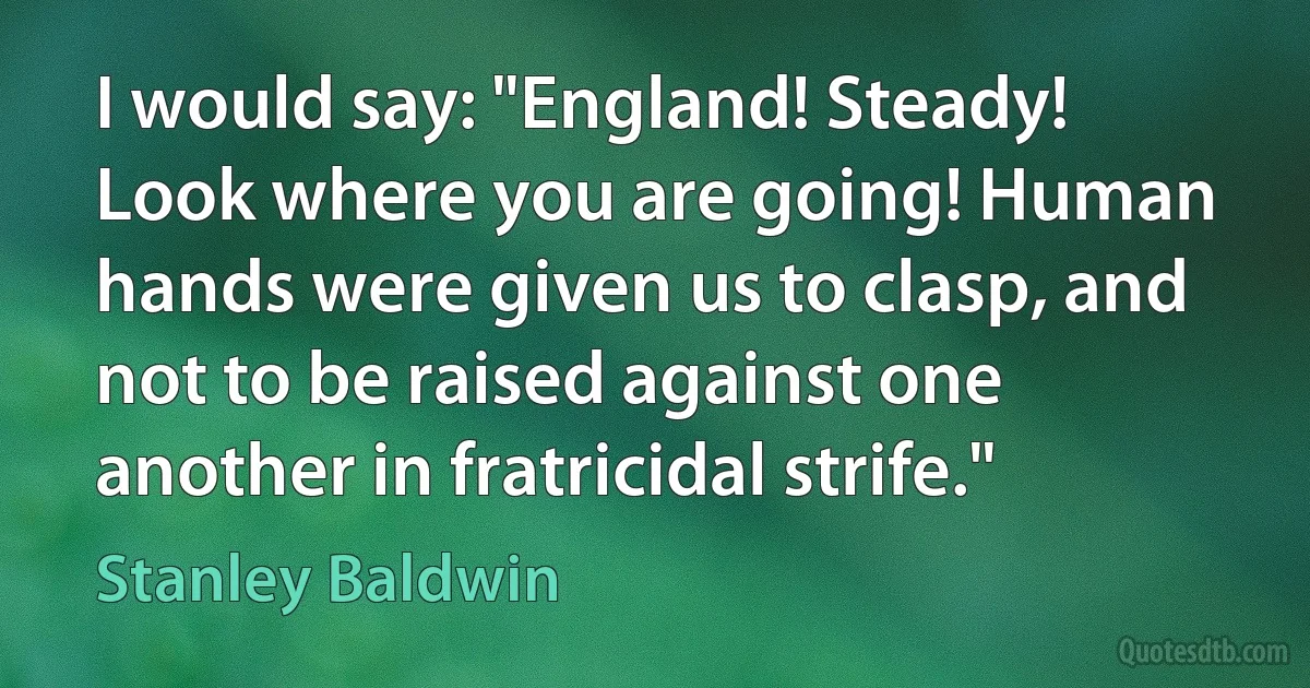 I would say: "England! Steady! Look where you are going! Human hands were given us to clasp, and not to be raised against one another in fratricidal strife." (Stanley Baldwin)