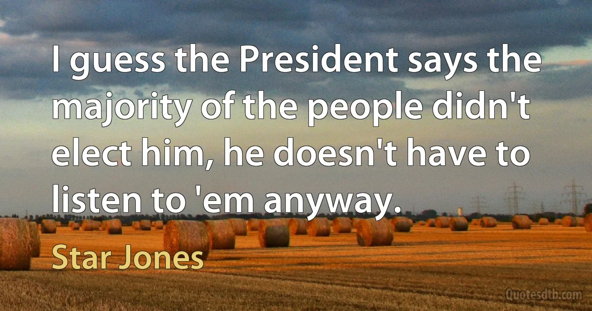 I guess the President says the majority of the people didn't elect him, he doesn't have to listen to 'em anyway. (Star Jones)