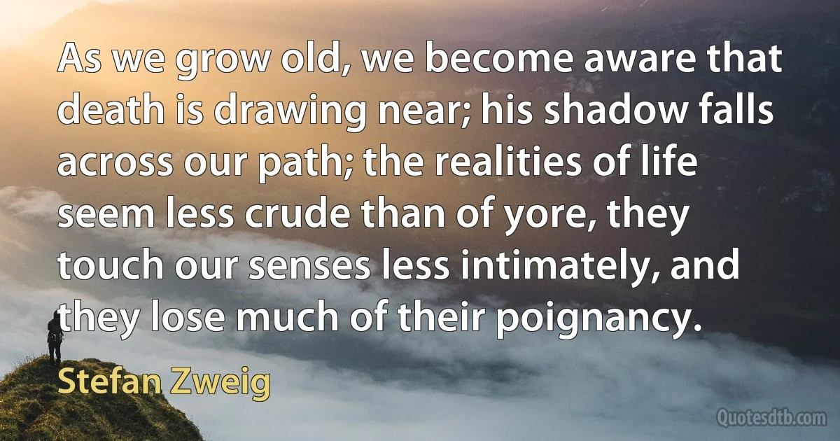 As we grow old, we become aware that death is drawing near; his shadow falls across our path; the realities of life seem less crude than of yore, they touch our senses less intimately, and they lose much of their poignancy. (Stefan Zweig)