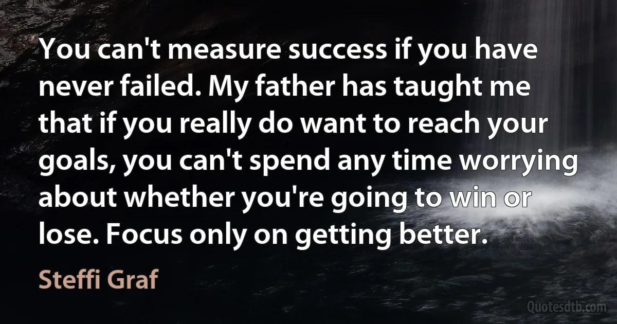 You can't measure success if you have never failed. My father has taught me that if you really do want to reach your goals, you can't spend any time worrying about whether you're going to win or lose. Focus only on getting better. (Steffi Graf)