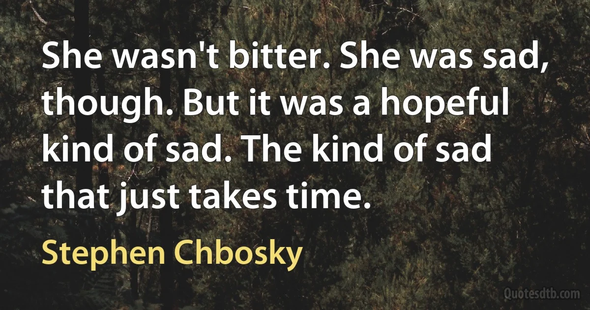 She wasn't bitter. She was sad, though. But it was a hopeful kind of sad. The kind of sad that just takes time. (Stephen Chbosky)