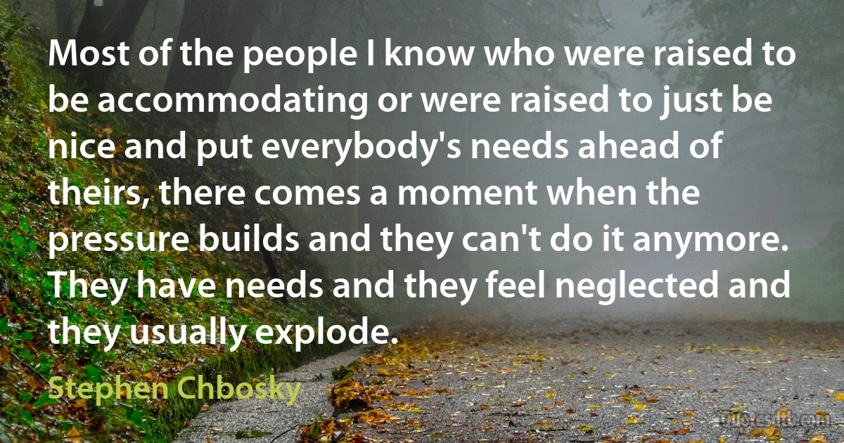 Most of the people I know who were raised to be accommodating or were raised to just be nice and put everybody's needs ahead of theirs, there comes a moment when the pressure builds and they can't do it anymore. They have needs and they feel neglected and they usually explode. (Stephen Chbosky)