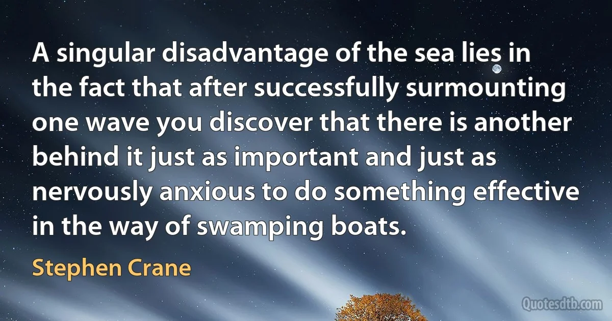 A singular disadvantage of the sea lies in the fact that after successfully surmounting one wave you discover that there is another behind it just as important and just as nervously anxious to do something effective in the way of swamping boats. (Stephen Crane)