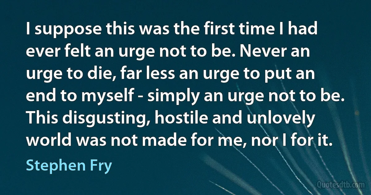 I suppose this was the first time I had ever felt an urge not to be. Never an urge to die, far less an urge to put an end to myself - simply an urge not to be. This disgusting, hostile and unlovely world was not made for me, nor I for it. (Stephen Fry)