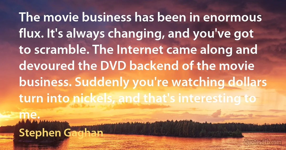 The movie business has been in enormous flux. It's always changing, and you've got to scramble. The Internet came along and devoured the DVD backend of the movie business. Suddenly you're watching dollars turn into nickels, and that's interesting to me. (Stephen Gaghan)