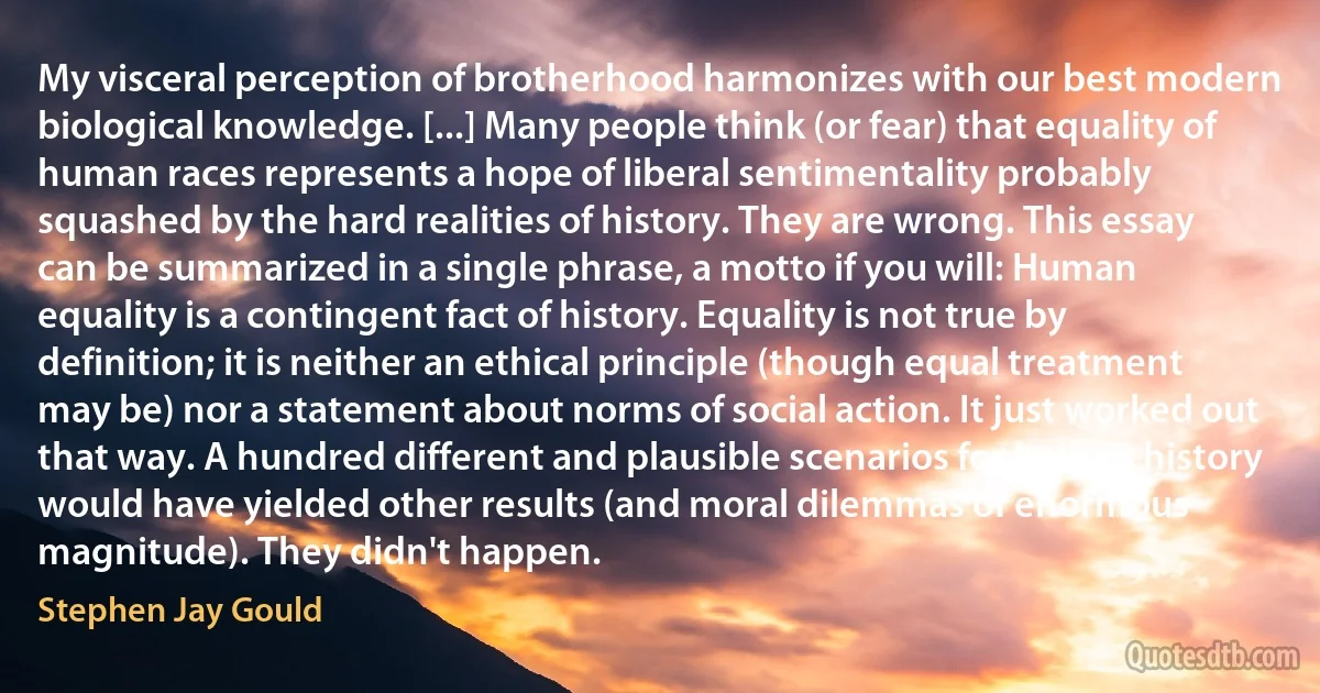 My visceral perception of brotherhood harmonizes with our best modern biological knowledge. [...] Many people think (or fear) that equality of human races represents a hope of liberal sentimentality probably squashed by the hard realities of history. They are wrong. This essay can be summarized in a single phrase, a motto if you will: Human equality is a contingent fact of history. Equality is not true by definition; it is neither an ethical principle (though equal treatment may be) nor a statement about norms of social action. It just worked out that way. A hundred different and plausible scenarios for human history would have yielded other results (and moral dilemmas of enormous magnitude). They didn't happen. (Stephen Jay Gould)