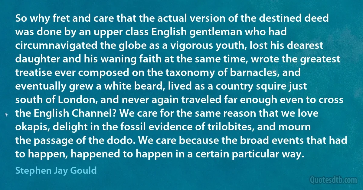 So why fret and care that the actual version of the destined deed was done by an upper class English gentleman who had circumnavigated the globe as a vigorous youth, lost his dearest daughter and his waning faith at the same time, wrote the greatest treatise ever composed on the taxonomy of barnacles, and eventually grew a white beard, lived as a country squire just south of London, and never again traveled far enough even to cross the English Channel? We care for the same reason that we love okapis, delight in the fossil evidence of trilobites, and mourn the passage of the dodo. We care because the broad events that had to happen, happened to happen in a certain particular way. (Stephen Jay Gould)