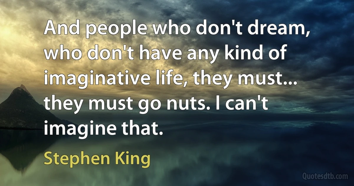 And people who don't dream, who don't have any kind of imaginative life, they must... they must go nuts. I can't imagine that. (Stephen King)