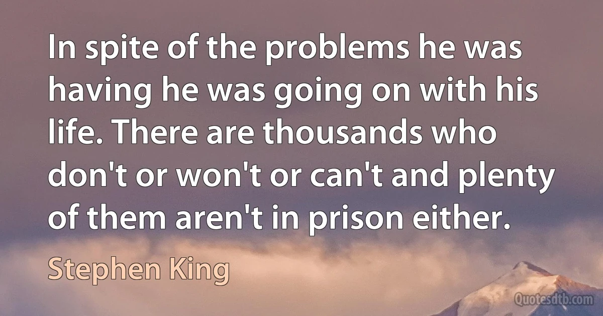 In spite of the problems he was having he was going on with his life. There are thousands who don't or won't or can't and plenty of them aren't in prison either. (Stephen King)