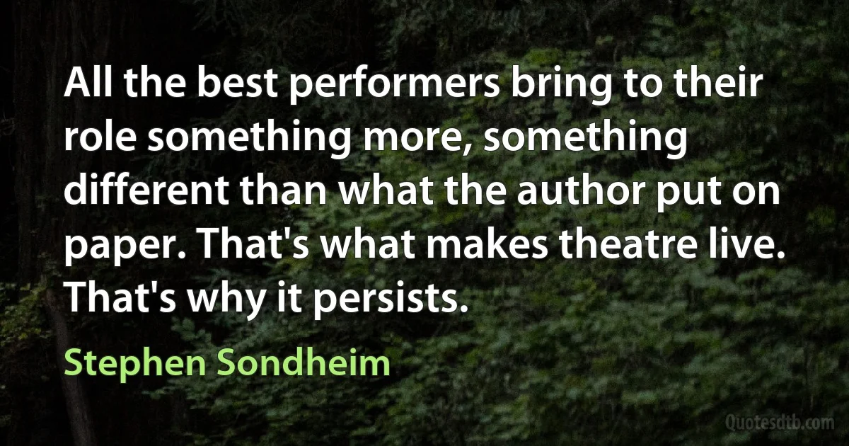 All the best performers bring to their role something more, something different than what the author put on paper. That's what makes theatre live. That's why it persists. (Stephen Sondheim)