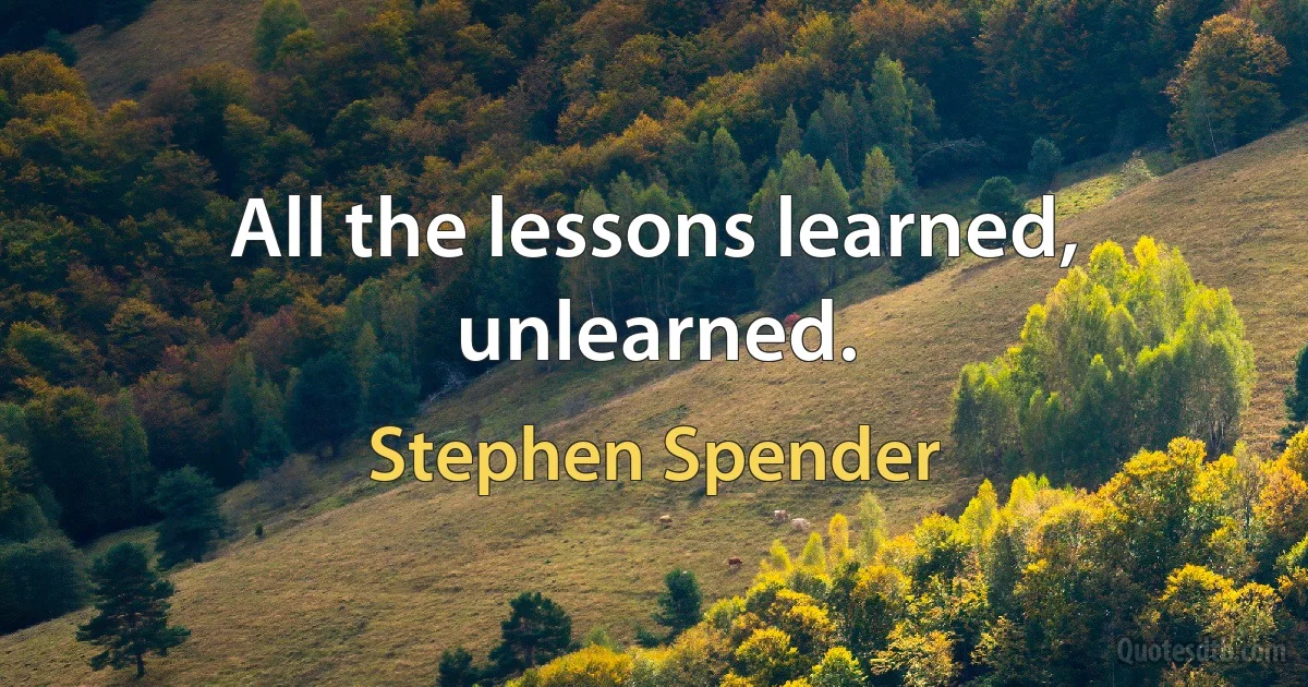 All the lessons learned, unlearned. (Stephen Spender)