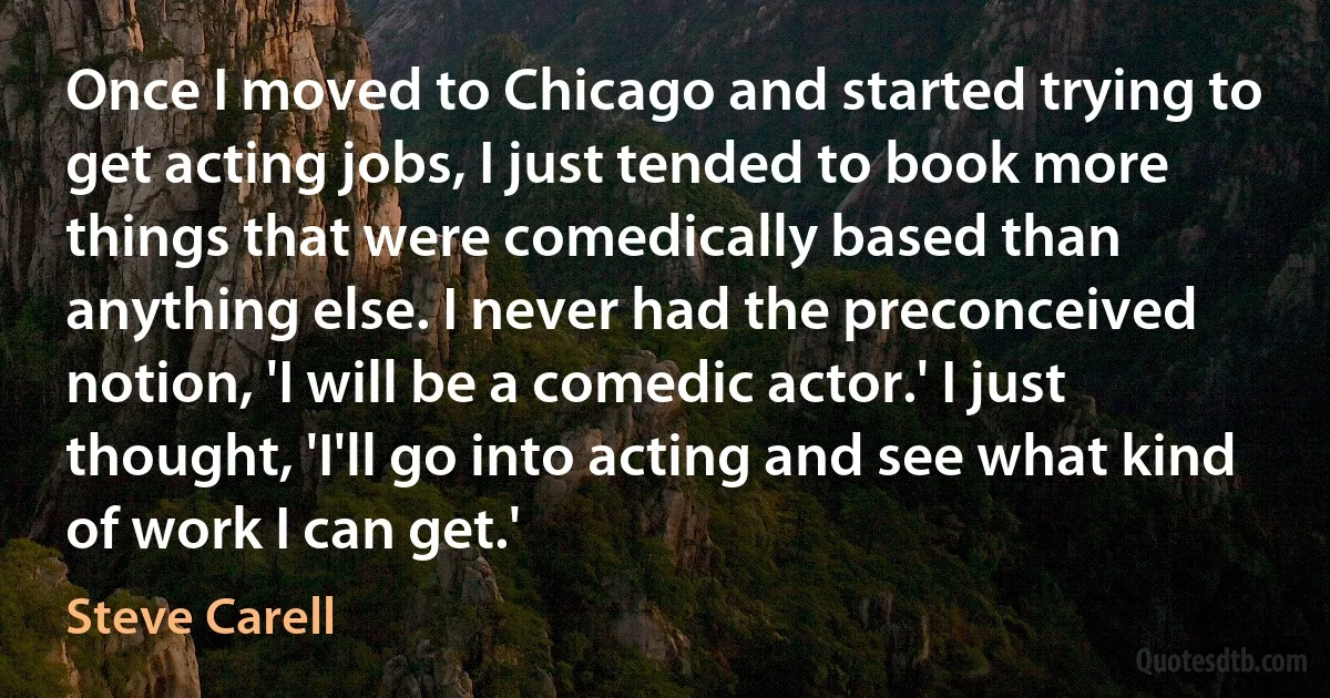 Once I moved to Chicago and started trying to get acting jobs, I just tended to book more things that were comedically based than anything else. I never had the preconceived notion, 'I will be a comedic actor.' I just thought, 'I'll go into acting and see what kind of work I can get.' (Steve Carell)