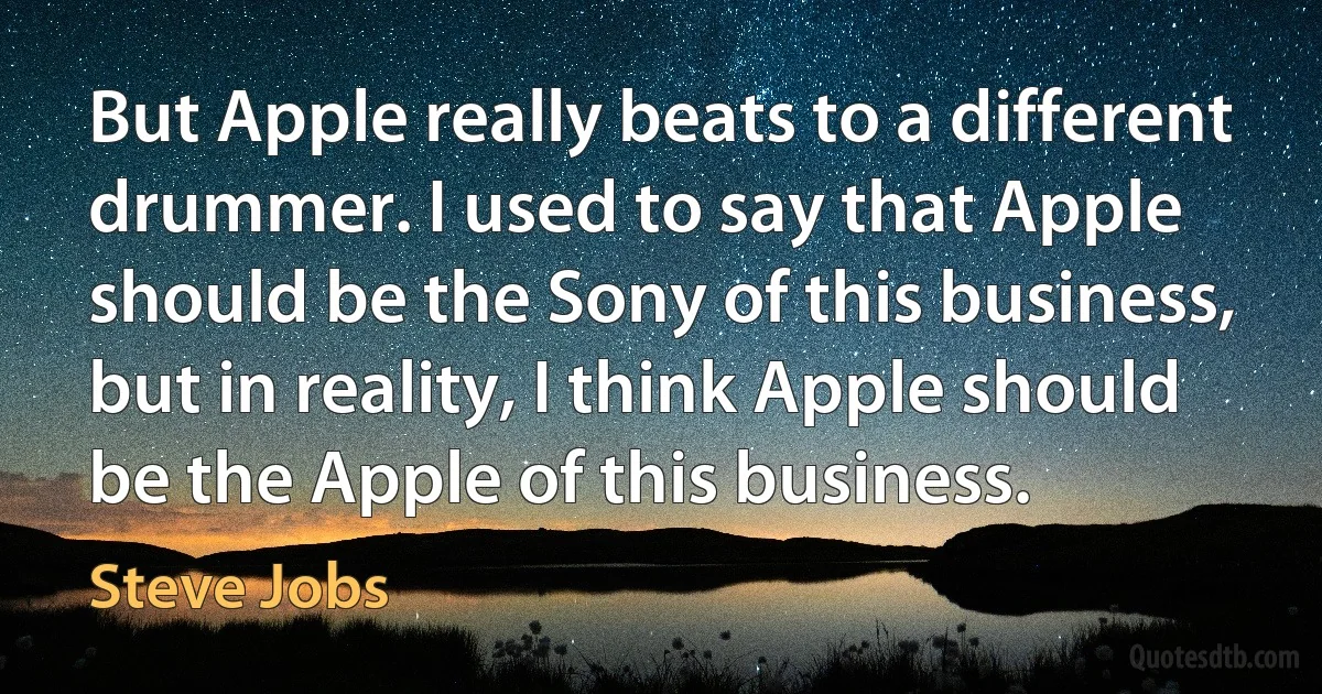 But Apple really beats to a different drummer. I used to say that Apple should be the Sony of this business, but in reality, I think Apple should be the Apple of this business. (Steve Jobs)