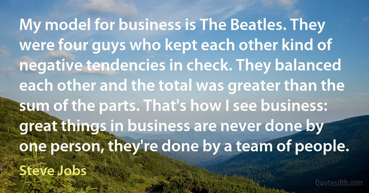 My model for business is The Beatles. They were four guys who kept each other kind of negative tendencies in check. They balanced each other and the total was greater than the sum of the parts. That's how I see business: great things in business are never done by one person, they're done by a team of people. (Steve Jobs)