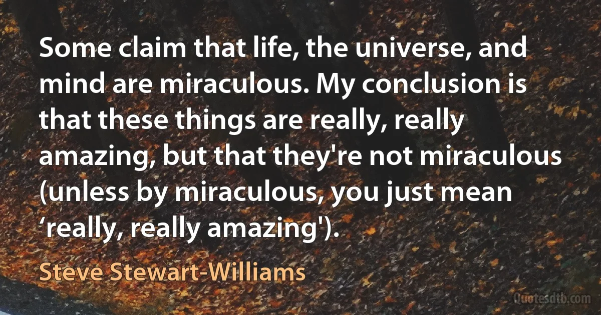 Some claim that life, the universe, and mind are miraculous. My conclusion is that these things are really, really amazing, but that they're not miraculous (unless by miraculous, you just mean ‘really, really amazing'). (Steve Stewart-Williams)