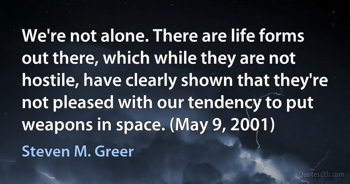 We're not alone. There are life forms out there, which while they are not hostile, have clearly shown that they're not pleased with our tendency to put weapons in space. (May 9, 2001) (Steven M. Greer)