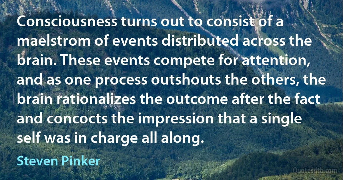 Consciousness turns out to consist of a maelstrom of events distributed across the brain. These events compete for attention, and as one process outshouts the others, the brain rationalizes the outcome after the fact and concocts the impression that a single self was in charge all along. (Steven Pinker)