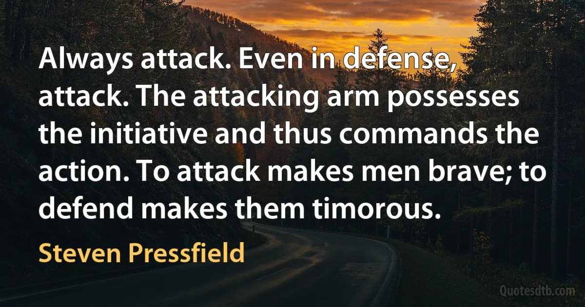 Always attack. Even in defense, attack. The attacking arm possesses the initiative and thus commands the action. To attack makes men brave; to defend makes them timorous. (Steven Pressfield)