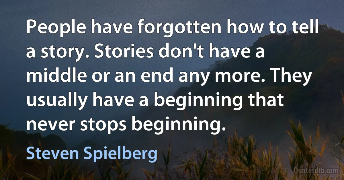 People have forgotten how to tell a story. Stories don't have a middle or an end any more. They usually have a beginning that never stops beginning. (Steven Spielberg)