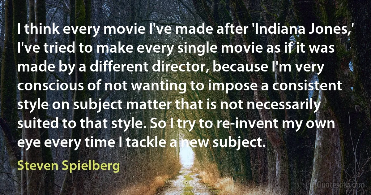 I think every movie I've made after 'Indiana Jones,' I've tried to make every single movie as if it was made by a different director, because I'm very conscious of not wanting to impose a consistent style on subject matter that is not necessarily suited to that style. So I try to re-invent my own eye every time I tackle a new subject. (Steven Spielberg)