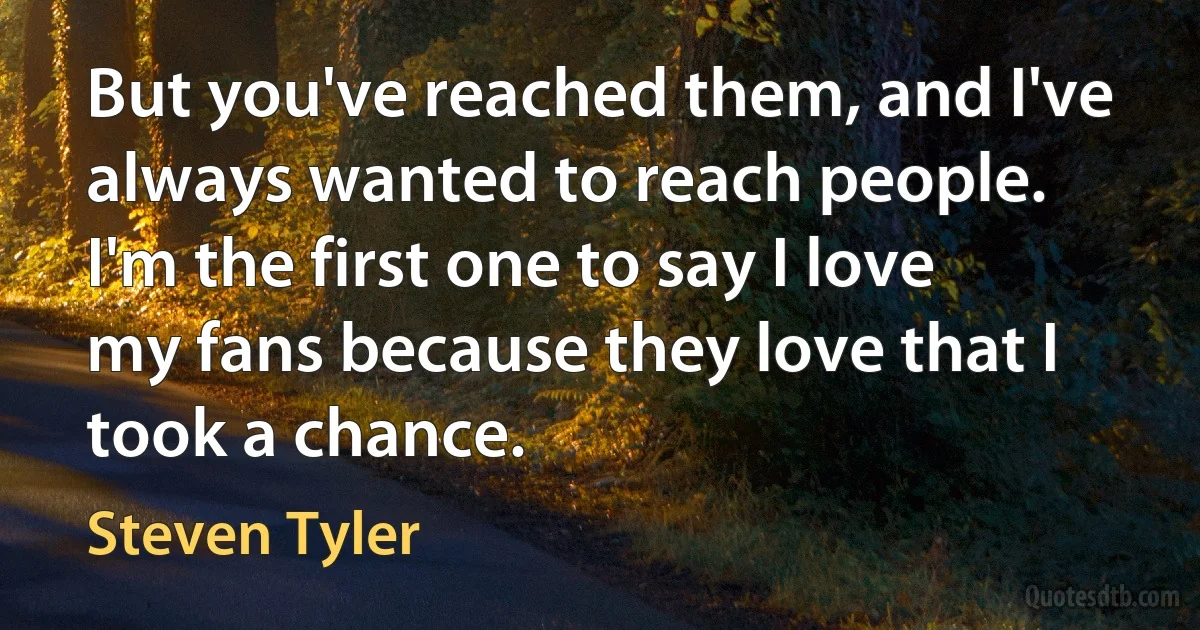 But you've reached them, and I've always wanted to reach people. I'm the first one to say I love my fans because they love that I took a chance. (Steven Tyler)