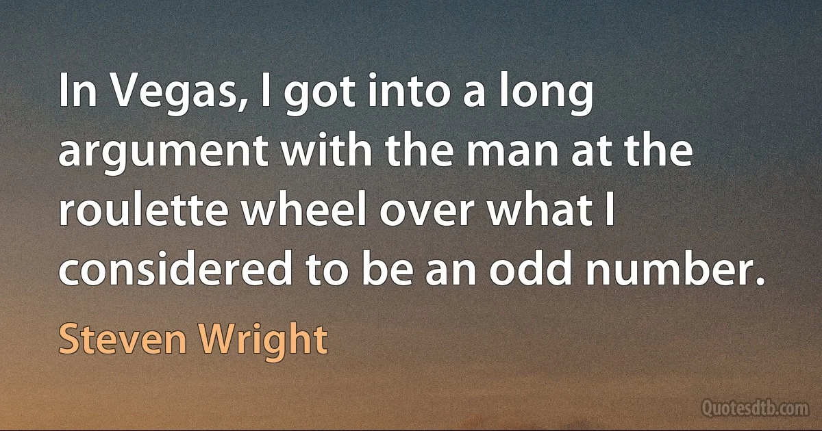 In Vegas, I got into a long argument with the man at the roulette wheel over what I considered to be an odd number. (Steven Wright)