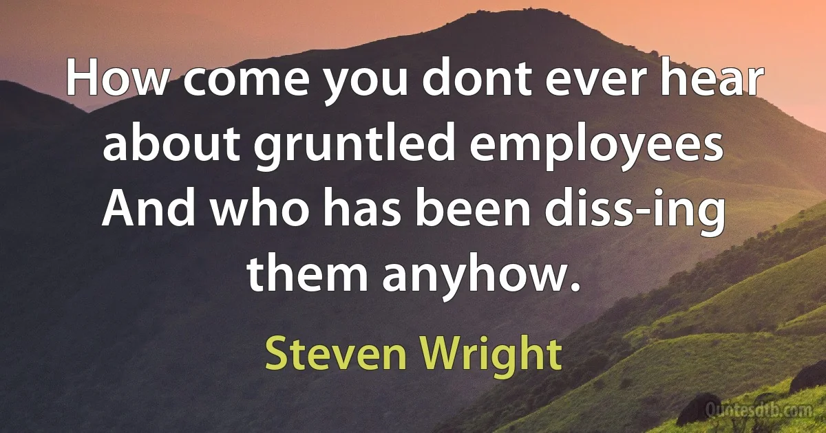 How come you dont ever hear about gruntled employees And who has been diss-ing them anyhow. (Steven Wright)