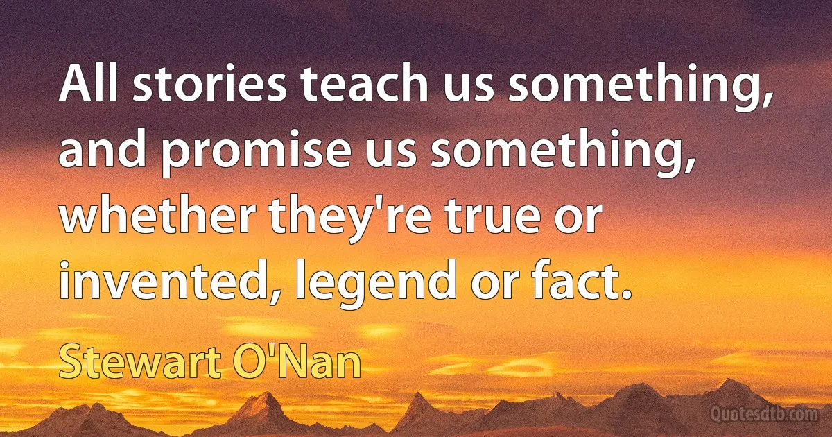 All stories teach us something, and promise us something, whether they're true or invented, legend or fact. (Stewart O'Nan)