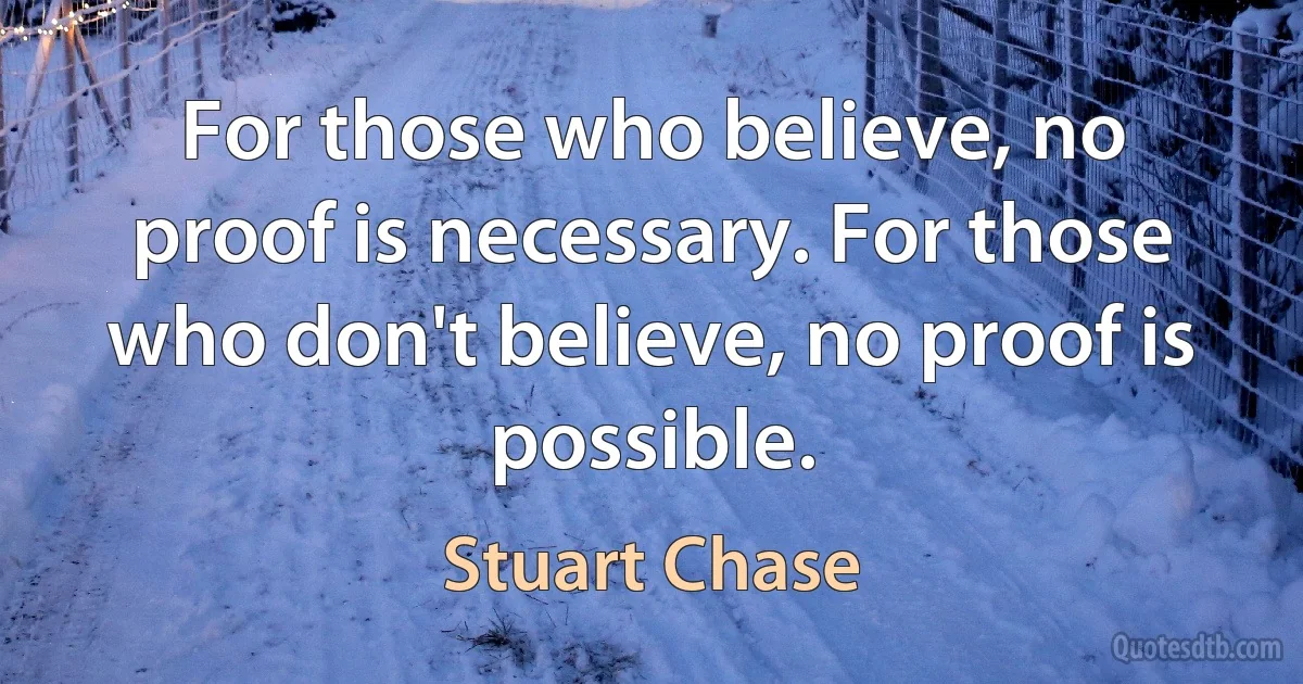 For those who believe, no proof is necessary. For those who don't believe, no proof is possible. (Stuart Chase)