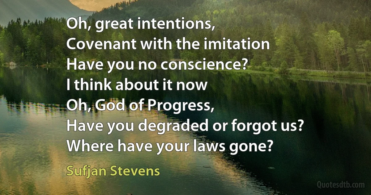 Oh, great intentions,
Covenant with the imitation
Have you no conscience?
I think about it now
Oh, God of Progress,
Have you degraded or forgot us?
Where have your laws gone? (Sufjan Stevens)