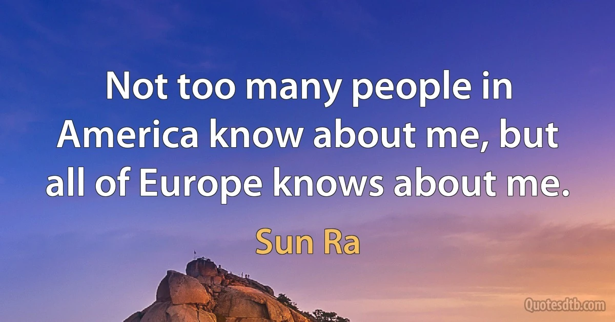 Not too many people in America know about me, but all of Europe knows about me. (Sun Ra)