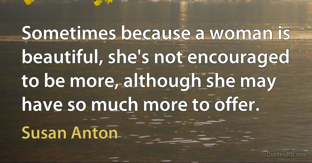 Sometimes because a woman is beautiful, she's not encouraged to be more, although she may have so much more to offer. (Susan Anton)