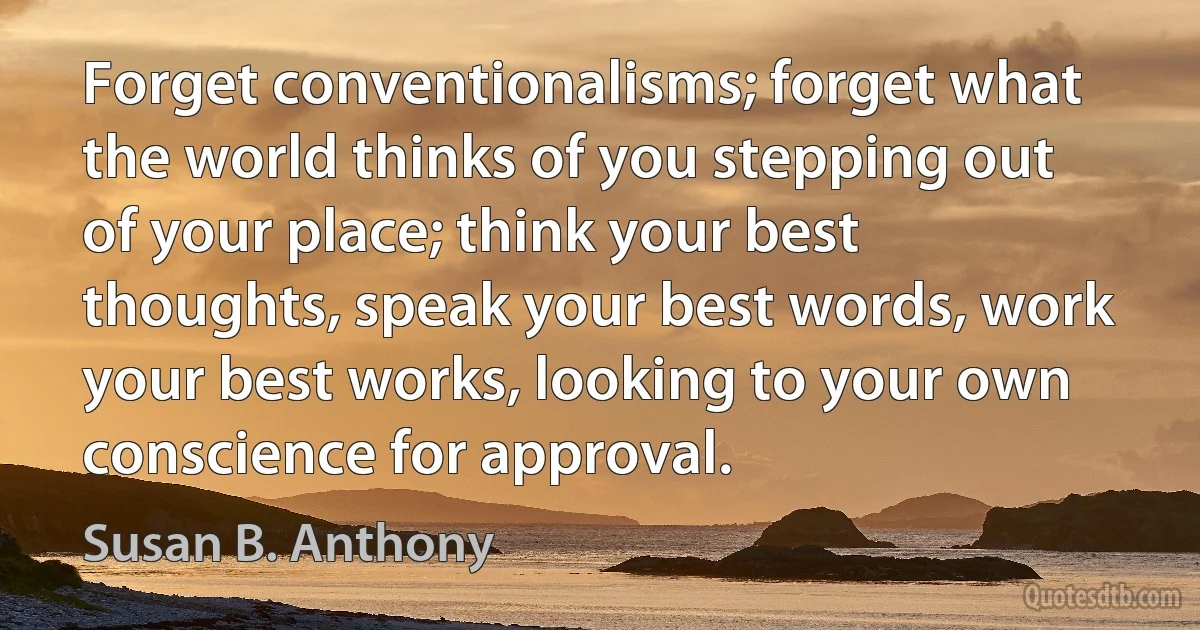 Forget conventionalisms; forget what the world thinks of you stepping out of your place; think your best thoughts, speak your best words, work your best works, looking to your own conscience for approval. (Susan B. Anthony)