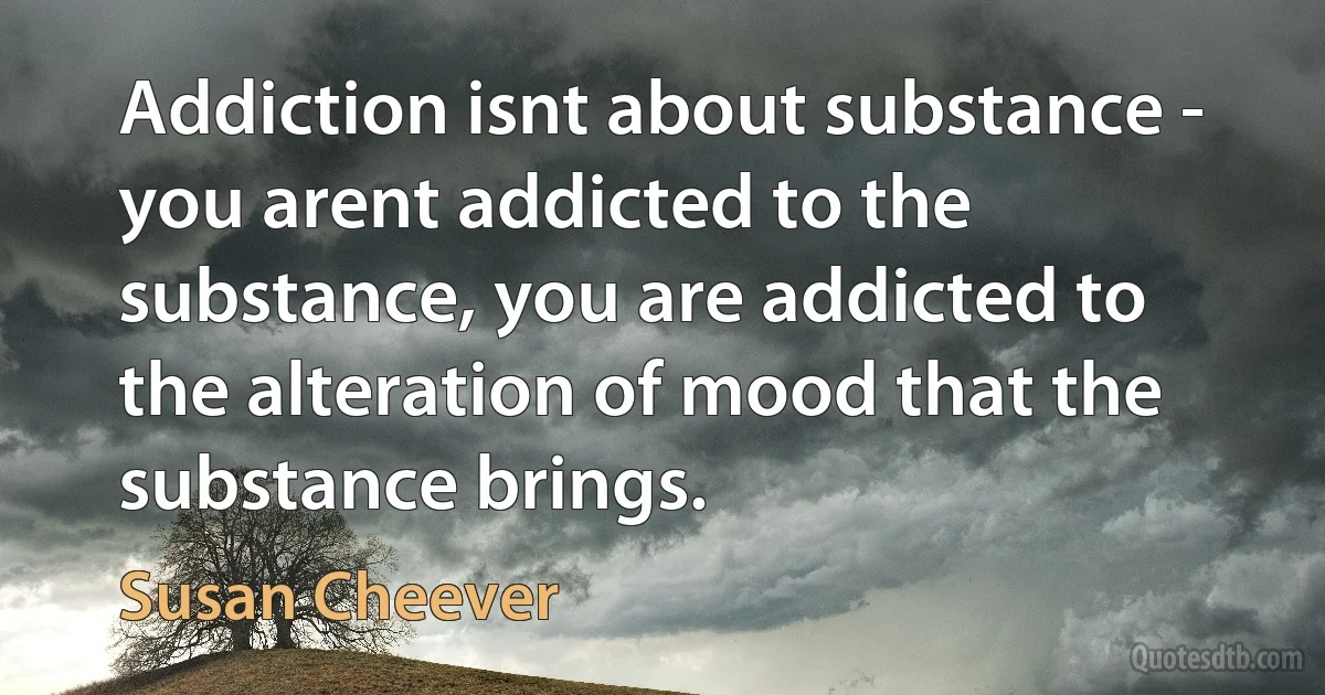 Addiction isnt about substance - you arent addicted to the substance, you are addicted to the alteration of mood that the substance brings. (Susan Cheever)