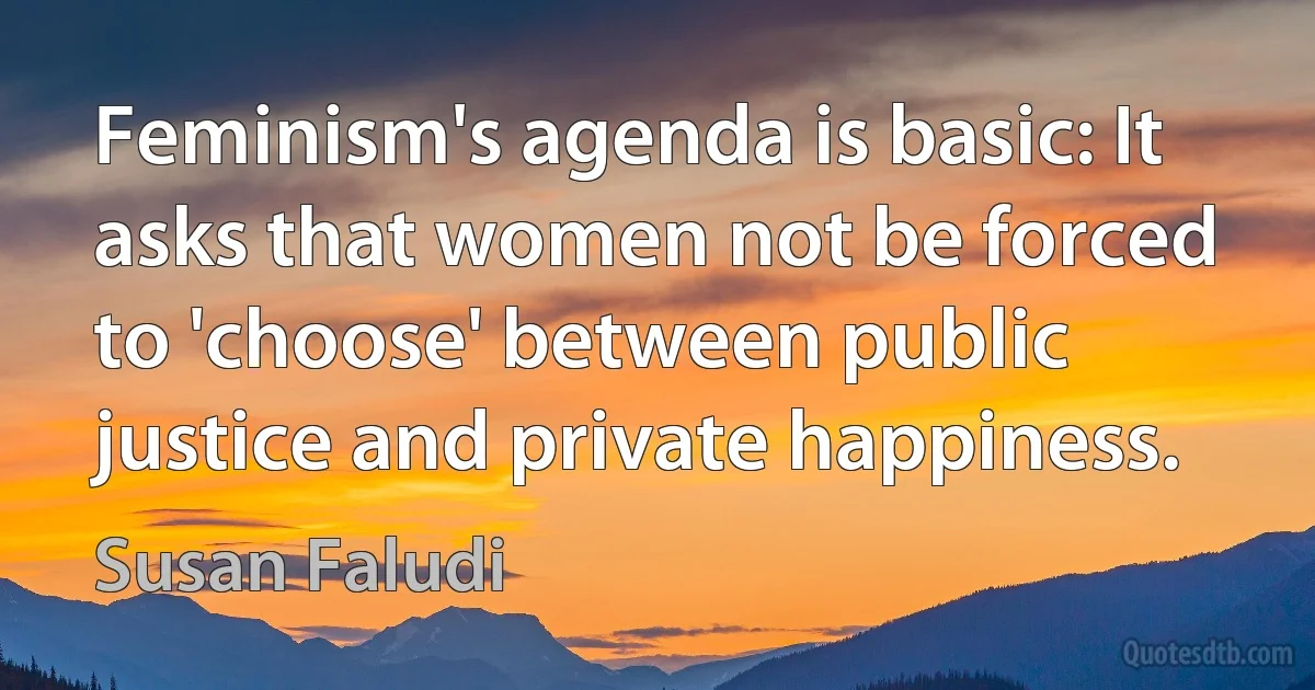 Feminism's agenda is basic: It asks that women not be forced to 'choose' between public justice and private happiness. (Susan Faludi)