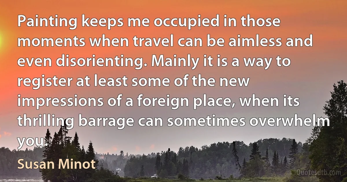 Painting keeps me occupied in those moments when travel can be aimless and even disorienting. Mainly it is a way to register at least some of the new impressions of a foreign place, when its thrilling barrage can sometimes overwhelm you. (Susan Minot)