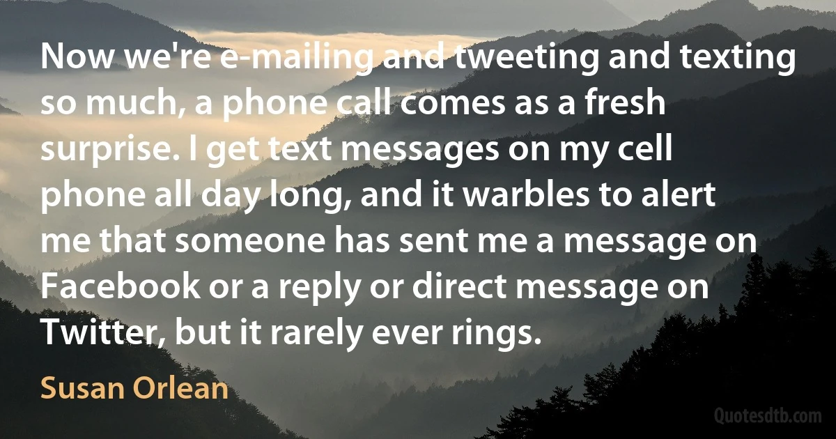 Now we're e-mailing and tweeting and texting so much, a phone call comes as a fresh surprise. I get text messages on my cell phone all day long, and it warbles to alert me that someone has sent me a message on Facebook or a reply or direct message on Twitter, but it rarely ever rings. (Susan Orlean)