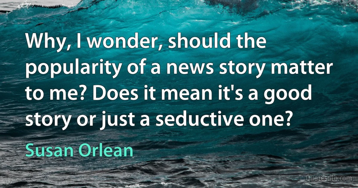 Why, I wonder, should the popularity of a news story matter to me? Does it mean it's a good story or just a seductive one? (Susan Orlean)