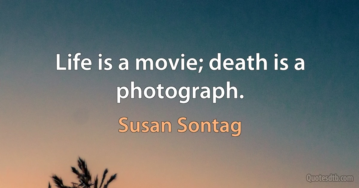 Life is a movie; death is a photograph. (Susan Sontag)