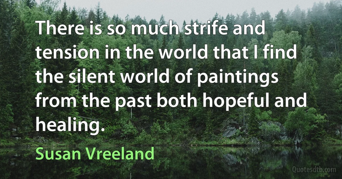 There is so much strife and tension in the world that I find the silent world of paintings from the past both hopeful and healing. (Susan Vreeland)