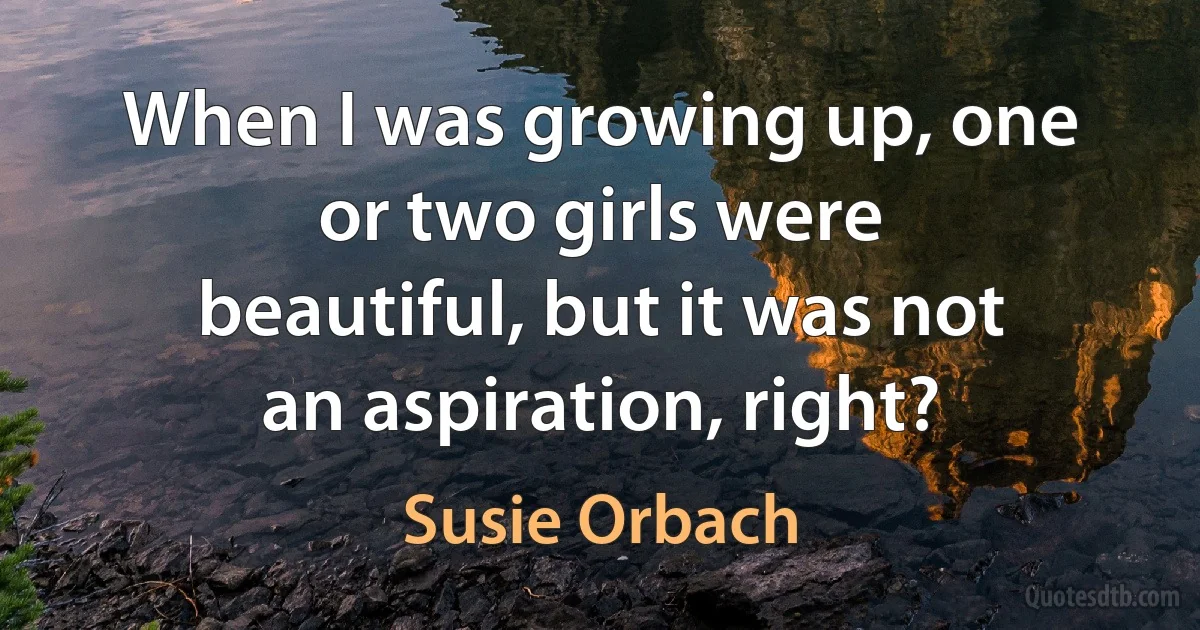 When I was growing up, one or two girls were beautiful, but it was not an aspiration, right? (Susie Orbach)