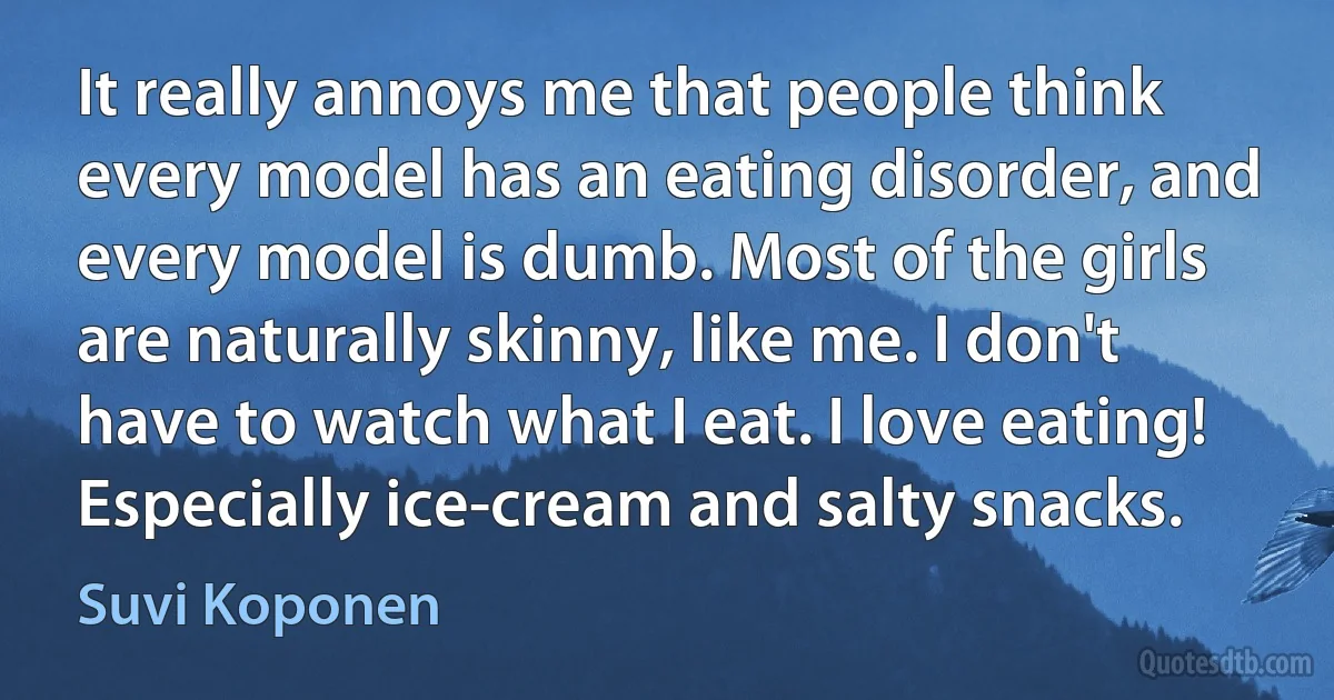 It really annoys me that people think every model has an eating disorder, and every model is dumb. Most of the girls are naturally skinny, like me. I don't have to watch what I eat. I love eating! Especially ice-cream and salty snacks. (Suvi Koponen)