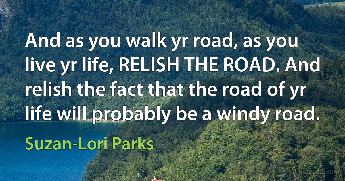 And as you walk yr road, as you live yr life, RELISH THE ROAD. And relish the fact that the road of yr life will probably be a windy road. (Suzan-Lori Parks)