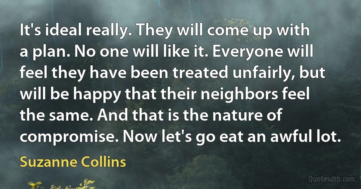 It's ideal really. They will come up with a plan. No one will like it. Everyone will feel they have been treated unfairly, but will be happy that their neighbors feel the same. And that is the nature of compromise. Now let's go eat an awful lot. (Suzanne Collins)