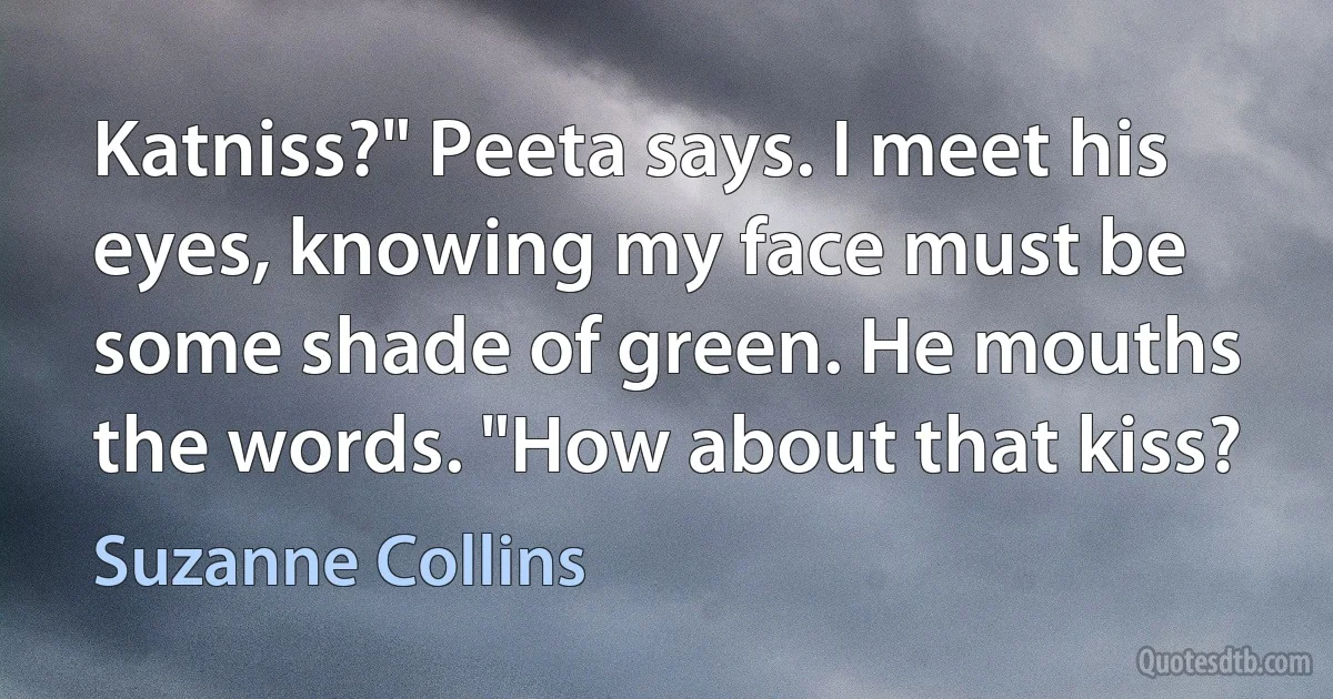 Katniss?" Peeta says. I meet his eyes, knowing my face must be some shade of green. He mouths the words. "How about that kiss? (Suzanne Collins)