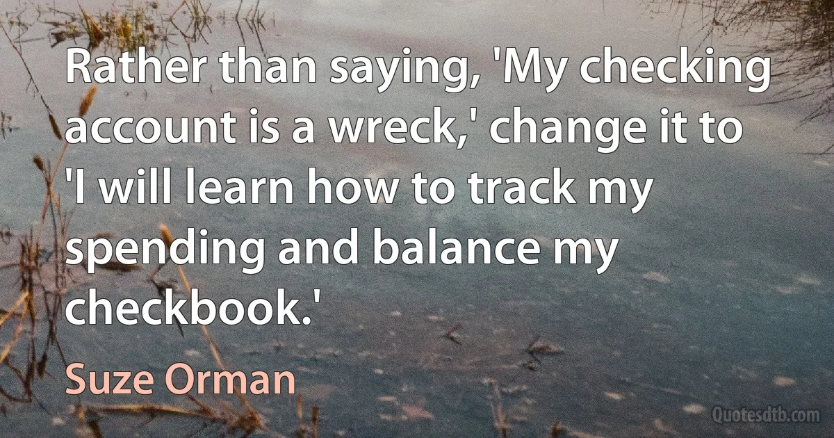 Rather than saying, 'My checking account is a wreck,' change it to 'I will learn how to track my spending and balance my checkbook.' (Suze Orman)