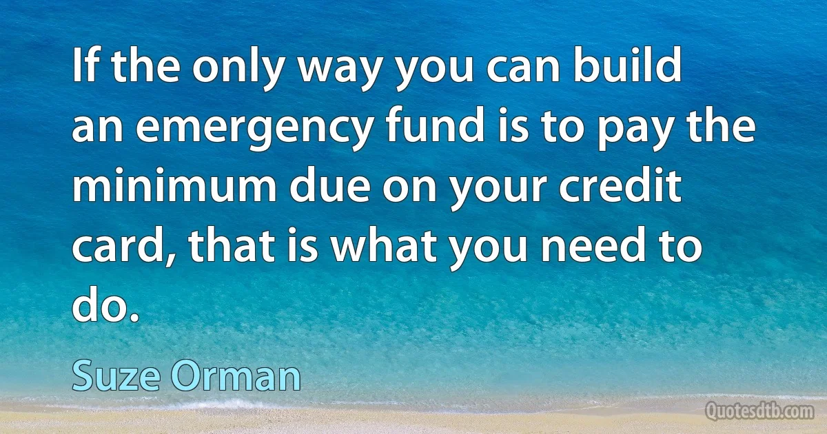 If the only way you can build an emergency fund is to pay the minimum due on your credit card, that is what you need to do. (Suze Orman)