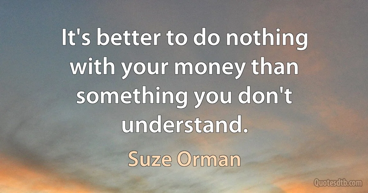 It's better to do nothing with your money than something you don't understand. (Suze Orman)