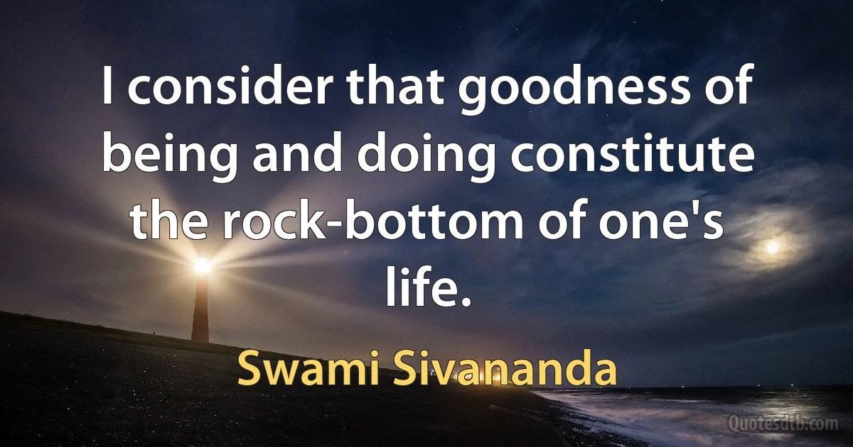 I consider that goodness of being and doing constitute the rock-bottom of one's life. (Swami Sivananda)